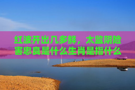 红波开出几多鲜，太监阴险害忠良是什么生肖是指什么生肖，精选星座解释