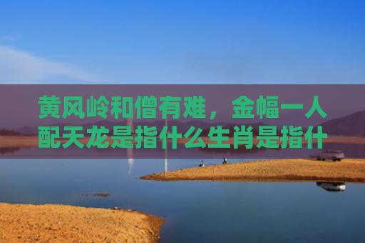 黄风岭和僧有难，金幅一人配天龙是指什么生肖是指什么生肖，解读星座知识