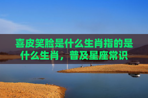 喜皮笑脸是什么生肖指的是什么生肖，普及星座常识