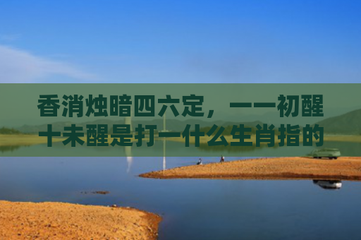 香消烛暗四六定，一一初醒十未醒是打一什么生肖指的是什么生肖，精选星座解释