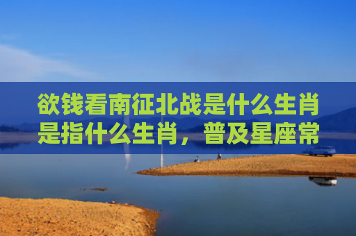 欲钱看南征北战是什么生肖是指什么生肖，普及星座常识