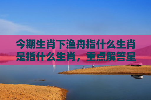 今期生肖下渔舟指什么生肖是指什么生肖，重点解答星座释义