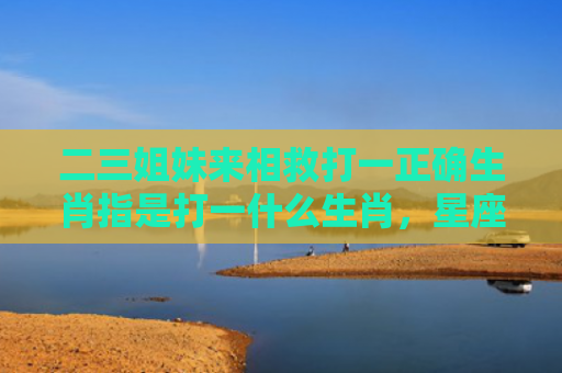 二三姐妹来相救打一正确生肖指是打一什么生肖，星座解读落实