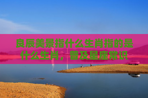 良辰美景指什么生肖指的是什么生肖，普及星座常识