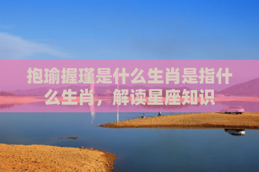 抱瑜握瑾是什么生肖是指什么生肖，解读星座知识