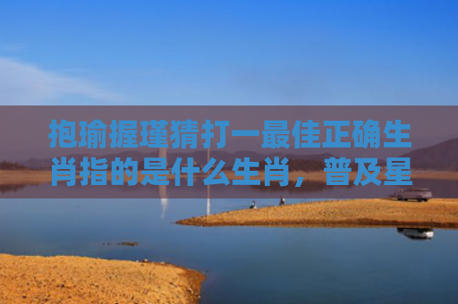 抱瑜握瑾猜打一最佳正确生肖指的是什么生肖，普及星座常识
