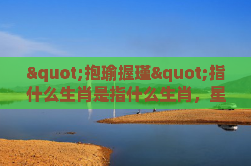 "抱瑜握瑾"指什么生肖是指什么生肖，星座解读落实