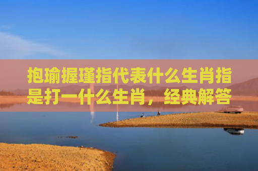 抱瑜握瑾指代表什么生肖指是打一什么生肖，经典解答星座知识