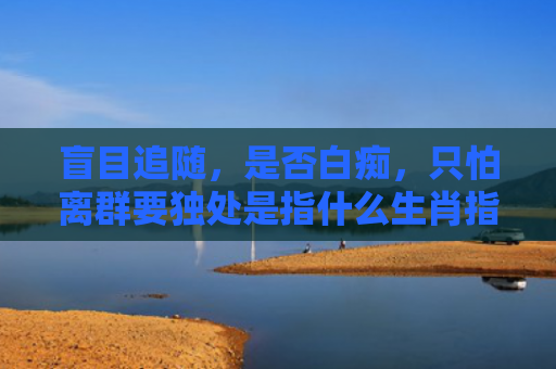 盲目追随，是否白痴，只怕离群要独处是指什么生肖指是打一什么生肖，精选星座解释