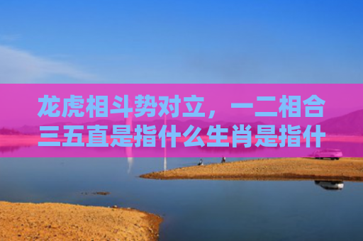 龙虎相斗势对立，一二相合三五直是指什么生肖是指什么生肖，普及星座常识