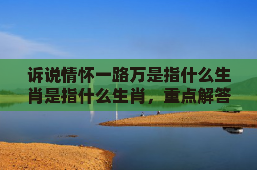 诉说情怀一路万是指什么生肖是指什么生肖，重点解答星座释义