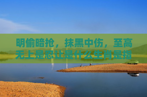 明偷暗抢，抹黑中伤，至高无上是忍让是什么生肖是指什么生肖，经典解答星座知识