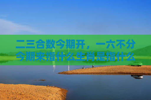 二三合数今期开，一六不分今期来指什么生肖是指什么生肖，解读星座知识