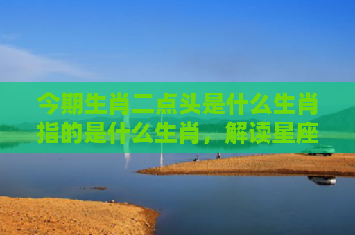 今期生肖二点头是什么生肖指的是什么生肖，解读星座知识