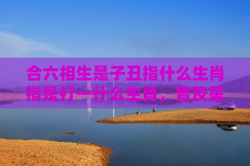 合六相生是子丑指什么生肖指是打一什么生肖，普及星座常识