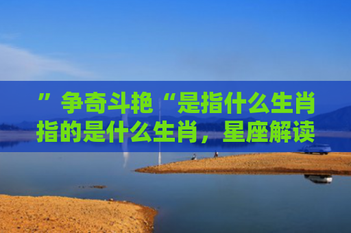 ”争奇斗艳“是指什么生肖指的是什么生肖，星座解读落实