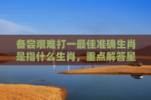 备尝艰难打一最佳准确生肖是指什么生肖，重点解答星座释义