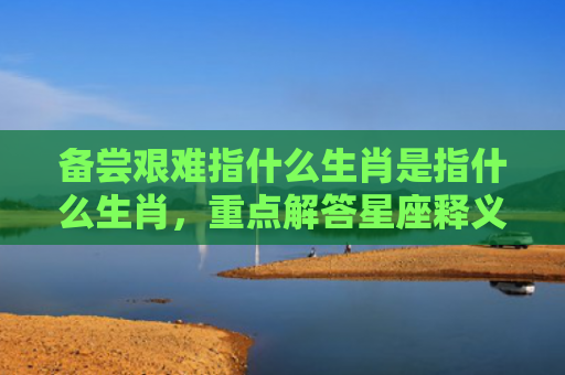备尝艰难指什么生肖是指什么生肖，重点解答星座释义
