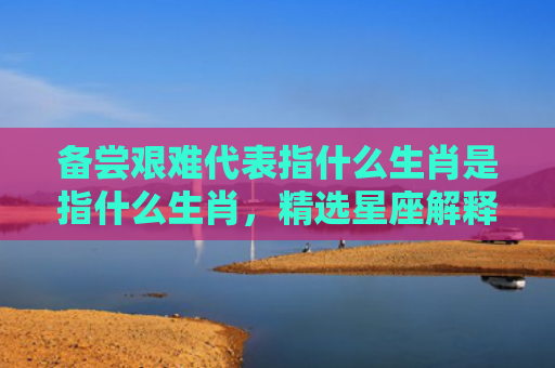 备尝艰难代表指什么生肖是指什么生肖，精选星座解释