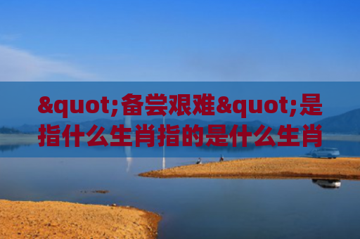 "备尝艰难"是指什么生肖指的是什么生肖，普及星座常识