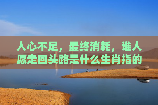 人心不足，最终消耗，谁人愿走回头路是什么生肖指的是什么生肖，经典解答星座知识