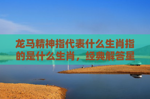 龙马精神指代表什么生肖指的是什么生肖，经典解答星座知识