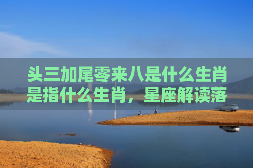 头三加尾零来八是什么生肖是指什么生肖，星座解读落实