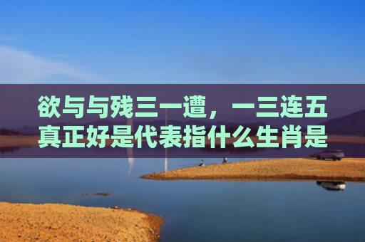 欲与与残三一遭，一三连五真正好是代表指什么生肖是指什么生肖，精选星座解释