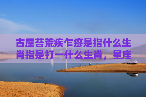 古屋苔荒疾乍瘳是指什么生肖指是打一什么生肖，星座解读落实