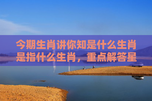 今期生肖讲你知是什么生肖是指什么生肖，重点解答星座释义