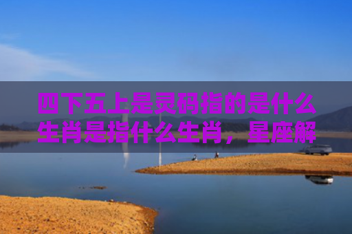 四下五上是灵码指的是什么生肖是指什么生肖，星座解读落实