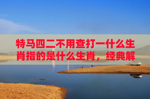 特马四二不用查打一什么生肖指的是什么生肖，经典解答星座知识