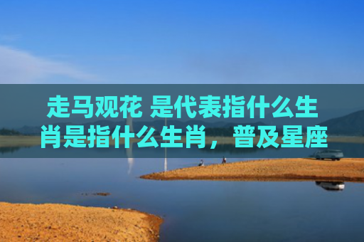 走马观花 是代表指什么生肖是指什么生肖，普及星座常识