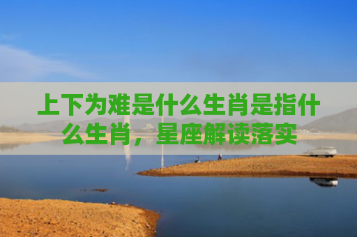 上下为难是什么生肖是指什么生肖，星座解读落实