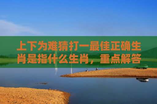 上下为难猜打一最佳正确生肖是指什么生肖，重点解答星座释义
