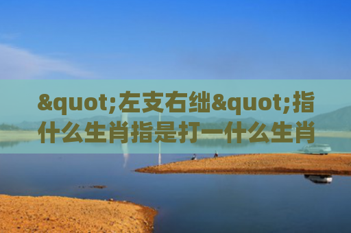 "左支右绌"指什么生肖指是打一什么生肖，星座解读落实