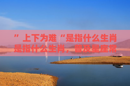”上下为难“是指什么生肖是指什么生肖，普及星座常识