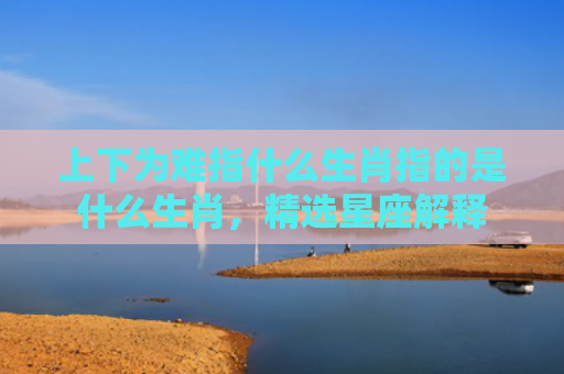 上下为难指什么生肖指的是什么生肖，精选星座解释