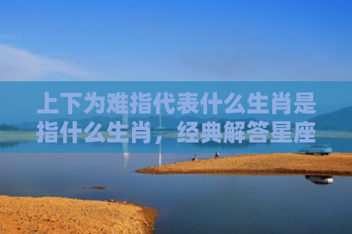 上下为难指代表什么生肖是指什么生肖，经典解答星座知识