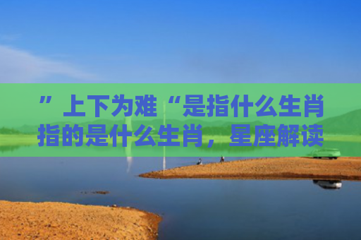 ”上下为难“是指什么生肖指的是什么生肖，星座解读落实