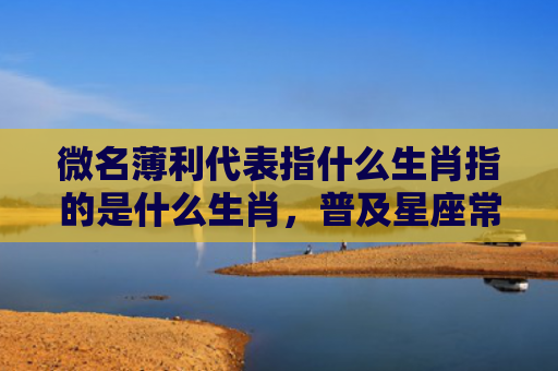 微名薄利代表指什么生肖指的是什么生肖，普及星座常识