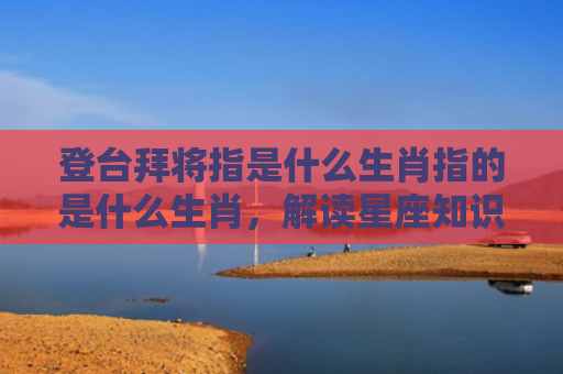 登台拜将指是什么生肖指的是什么生肖，解读星座知识