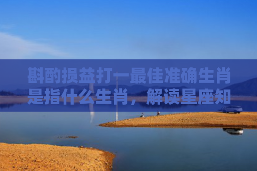 斟酌损益打一最佳准确生肖是指什么生肖，解读星座知识