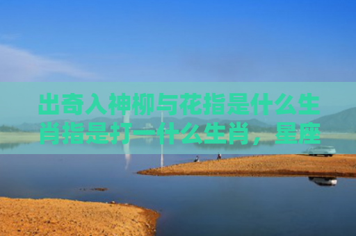 出奇入神柳与花指是什么生肖指是打一什么生肖，星座解读落实