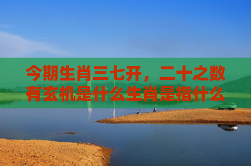 今期生肖三七开，二十之数有玄机是什么生肖是指什么生肖，普及星座常识