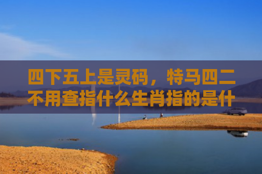 四下五上是灵码，特马四二不用查指什么生肖指的是什么生肖，精选星座解释