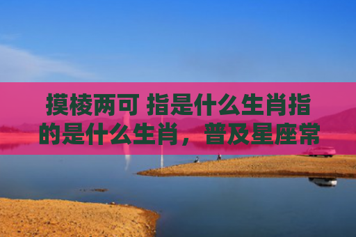 摸棱两可 指是什么生肖指的是什么生肖，普及星座常识