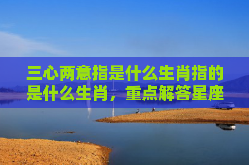 三心两意指是什么生肖指的是什么生肖，重点解答星座释义