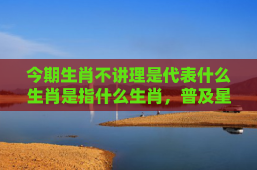 今期生肖不讲理是代表什么生肖是指什么生肖，普及星座常识