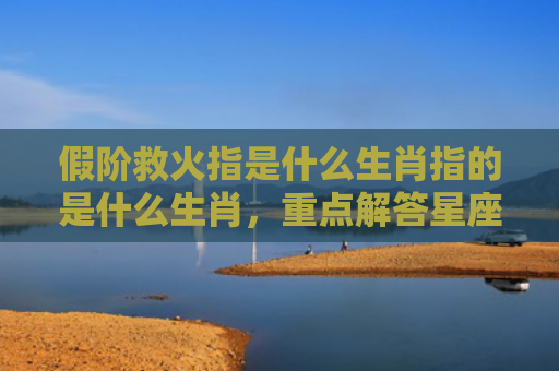 假阶救火指是什么生肖指的是什么生肖，重点解答星座释义